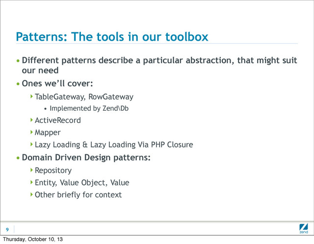 Patterns: The tools in our toolbox
• Different patterns describe a particular abstraction, that might suit
our need
• Ones we’ll cover:
TableGateway, RowGateway
• Implemented by Zend\Db
ActiveRecord
Mapper
Lazy Loading & Lazy Loading Via PHP Closure
• Domain Driven Design patterns:
Repository
Entity, Value Object, Value
Other briefly for context
9
Thursday, October 10, 13
