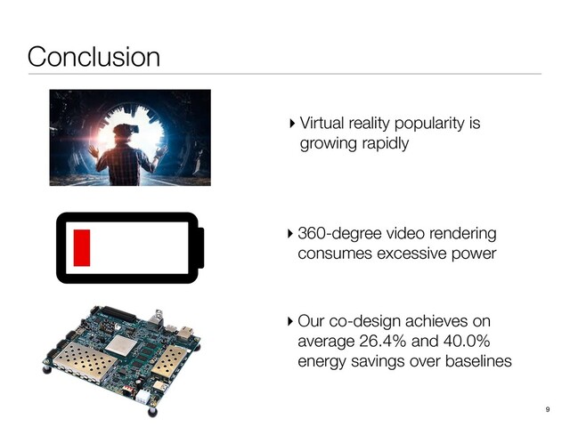 Conclusion
9
▸ 360-degree video rendering
consumes excessive power
▸ Our co-design achieves on
average 26.4% and 40.0%
energy savings over baselines
▸ Virtual reality popularity is
growing rapidly

