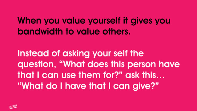 When you value yourself it gives you
bandwidth to value others.
!
Instead of asking your self the
question, “What does this person have
that I can use them for?” ask this…
“What do I have that I can give?”
