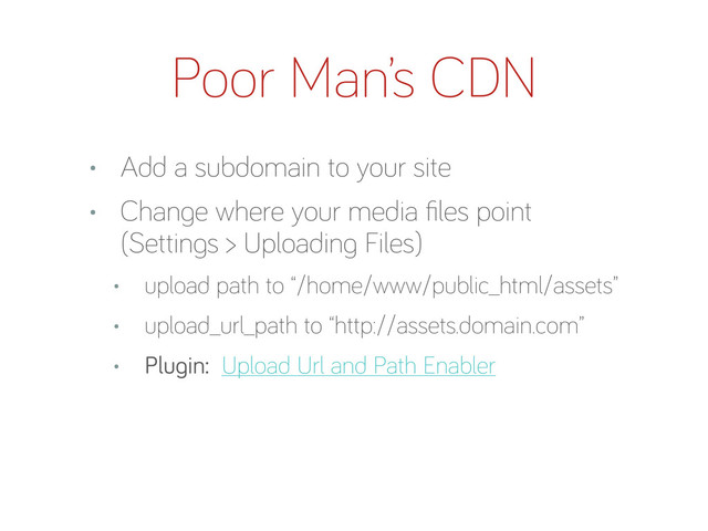 Poor Man’s CDN
• Add a subdomain to your site
• Chan e where your media ﬁles point
(Settin s > Uploadin Files)
• upload path to “/home/www/public_html/assets”
• upload_url_path to “http://assets.domain.com”
• Plu in: Upload Url and Path Enabler
