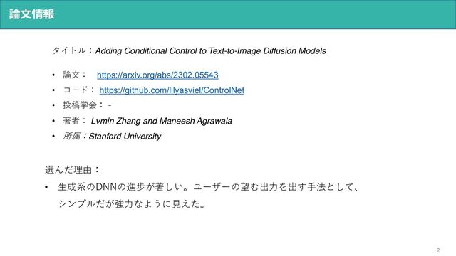 2
論⽂情報
タイトル：Adding Conditional Control to Text-to-Image Diffusion Models
• 論⽂： https://arxiv.org/abs/2302.05543
• コード： https://github.com/lllyasviel/ControlNet
• 投稿学会： -
• 著者： Lvmin Zhang and Maneesh Agrawala
• 所属：Stanford University
選んだ理由：
• ⽣成系のDNNの進歩が著しい。ユーザーの望む出⼒を出す⼿法として、
シンプルだが強⼒なように⾒えた。
