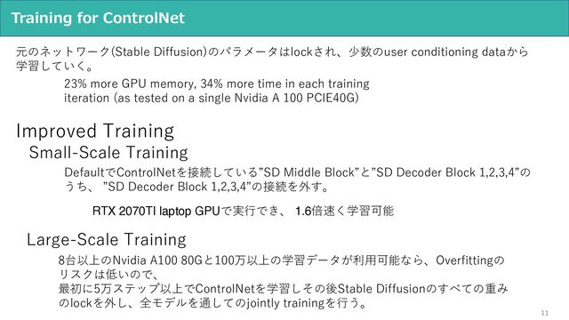 11
Training for ControlNet
元のネットワーク(Stable Diffusion)のパラメータはlockされ、少数のuser conditioning dataから
学習していく。
23% more GPU memory, 34% more time in each training
iteration (as tested on a single Nvidia A 100 PCIE40G)
Small-Scale Training
DefaultでControlNetを接続している”SD Middle Block”と”SD Decoder Block 1,2,3,4”の
うち、 ”SD Decoder Block 1,2,3,4”の接続を外す。
RTX 2070TI laptop GPUで実⾏でき、 1.6倍速く学習可能
Large-Scale Training
8台以上のNvidia A100 80Gと100万以上の学習データが利⽤可能なら、Overfittingの
リスクは低いので、
最初に5万ステップ以上でControlNetを学習しその後Stable Diffusionのすべての重み
のlockを外し、全モデルを通してのjointly trainingを⾏う。
Improved Training
