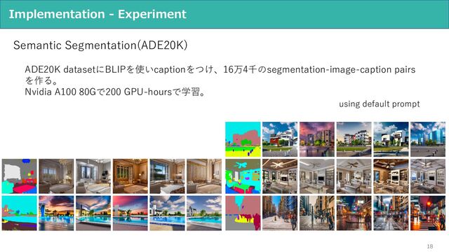 18
Implementation - Experiment
Semantic Segmentation(ADE20K)
ADE20K datasetにBLIPを使いcaptionをつけ、16万4千のsegmentation-image-caption pairs
を作る。
Nvidia A100 80Gで200 GPU-hoursで学習。
using default prompt
