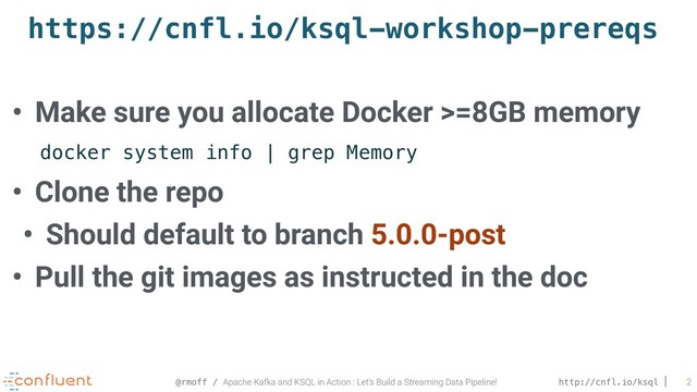 @rmoff / Apache Kafka and KSQL in Action : Let’s Build a Streaming Data Pipeline! http://cnfl.io/ksql 2
https://cnfl.io/ksql-workshop-prereqs
• Make sure you allocate Docker >=8GB memory 
• Clone the repo
• Should default to branch 5.0.0-post
• Pull the git images as instructed in the doc
docker system info | grep Memory
