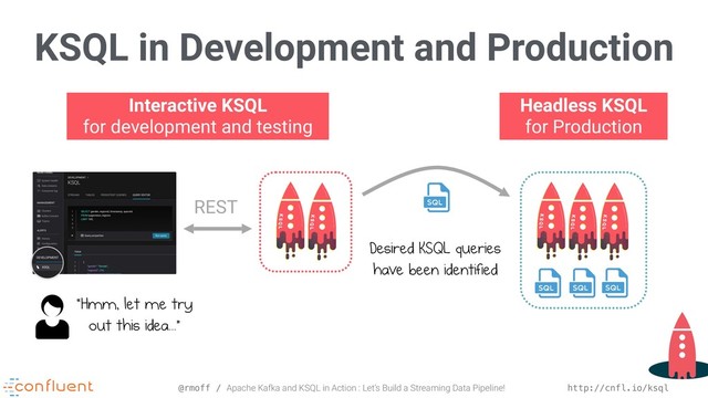 @rmoff / Apache Kafka and KSQL in Action : Let’s Build a Streaming Data Pipeline! http://cnfl.io/ksql
KSQL in Development and Production
Interactive KSQL 
for development and testing
Headless KSQL 
for Production
Desired KSQL queries
have been identified
REST
“Hmm, let me try 
out this idea...”

