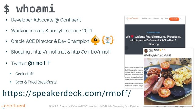 @rmoff / Apache Kafka and KSQL in Action : Let’s Build a Streaming Data Pipeline! http://cnfl.io/ksql 4
• Developer Advocate @ Confluent
• Working in data & analytics since 2001
• Oracle ACE Director & Dev Champion
• Blogging : http://rmoff.net & http://cnfl.io/rmoff
• Twitter: @rmoff
• Geek stuff
• Beer & Fried Breakfasts
$ whoami
https://speakerdeck.com/rmoff/
