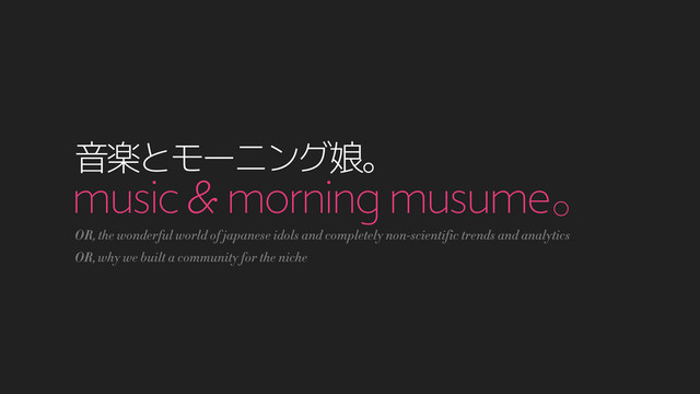 music & morning musumeŇ
ԻָͱϞʔχϯά່Ň
OR, the wonderful world of japanese idols and completely non-scientific trends and analytics
OR, why we built a community for the niche
