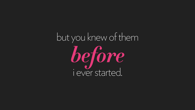 but you knew of them
before
i ever started.
