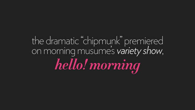 the dramatic “chipmunk” premiered
on morning musume’s variety show,
hello! morning
