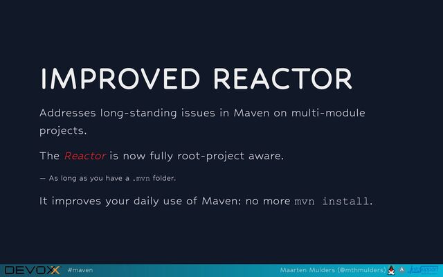 IMPROVED REACTOR
Addresses long-standing issues in Maven on multi-module
projects.
The Reactor is now fully root-project aware.
— As long as you have a .mvn folder.
It improves your daily use of Maven: no more mvn install.
#maven Maarten Mulders (@mthmulders)
