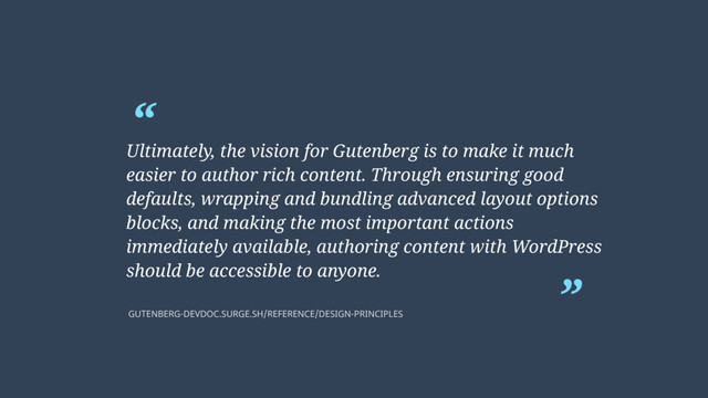 “
”
Ultimately, the vision for Gutenberg is to make it much
easier to author rich content. Through ensuring good
defaults, wrapping and bundling advanced layout options
blocks, and making the most important actions
immediately available, authoring content with WordPress
should be accessible to anyone.
GUTENBERG-DEVDOC.SURGE.SH/REFERENCE/DESIGN-PRINCIPLES
