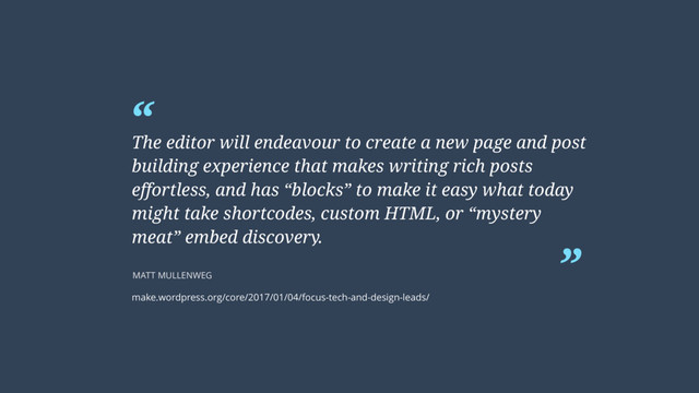 “
”
The editor will endeavour to create a new page and post
building experience that makes writing rich posts
effortless, and has “blocks” to make it easy what today
might take shortcodes, custom HTML, or “mystery
meat” embed discovery.
MATT MULLENWEG
make.wordpress.org/core/2017/01/04/focus-tech-and-design-leads/

