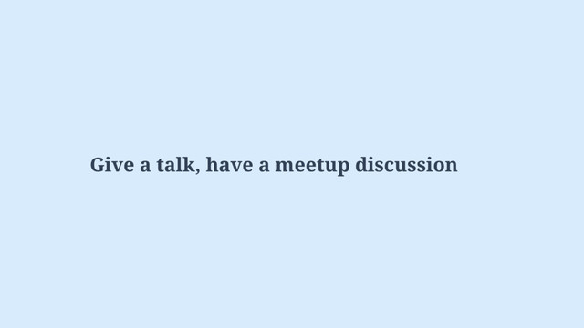 Give a talk, have a meetup discussion

