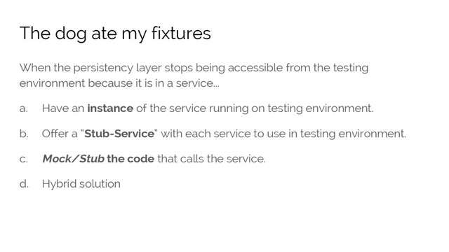 When the persistency layer stops being accessible from the testing
environment because it is in a service...
a. Have an instance of the service running on testing environment.
b. Offer a “Stub-Service” with each service to use in testing environment.
c. Mock/Stub the code that calls the service.
d. Hybrid solution
The dog ate my fixtures

