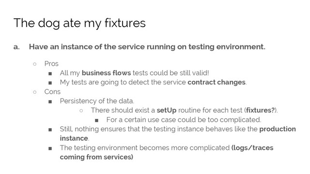 a. Have an instance of the service running on testing environment.
○ Pros
■ All my business flows tests could be still valid!
■ My tests are going to detect the service contract changes.
○ Cons
■ Persistency of the data.
○ There should exist a setUp routine for each test (fixtures?).
■ For a certain use case could be too complicated.
■ Still, nothing ensures that the testing instance behaves like the production
instance.
■ The testing environment becomes more complicated (logs/traces
coming from services)
The dog ate my fixtures
