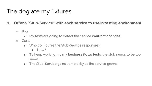 b. Offer a “Stub-Service” with each service to use in testing environment.
○ Pros
■ My tests are going to detect the service contract changes.
○ Cons
■ Who configures the Stub-Service responses?
● How?
■ To keep working my my business flows tests, the stub needs to be too
smart
■ The Stub-Service gains complexity as the service grows.
The dog ate my fixtures
