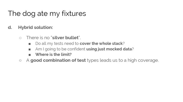 d. Hybrid solution:
○ There is no “silver bullet”.
■ Do all my tests need to cover the whole stack?
■ Am I going to be confident using just mocked data?
■ Where is the limit?
○ A good combination of test types leads us to a high coverage.
The dog ate my fixtures
