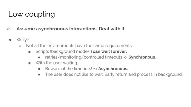 2. Assume asynchronous interactions. Deal with it.
● Why?
○ Not all the environments have the same requirements
■ Scripts (background mode). I can wait forever.
● retries/monitoring/controlled timeouts => Synchronous.
■ With the user waiting.
● Beware of the timeouts! => Asynchronous.
● The user does not like to wait. Early return and process in background.
Low coupling
