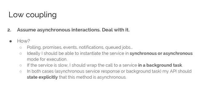 2. Assume asynchronous interactions. Deal with it.
● How?
○ Polling, promises, events, notifications, queued jobs…
○ Ideally I should be able to instantiate the service in synchronous or asynchronous
mode for execution.
○ If the service is slow, I should wrap the call to a service in a background task.
○ In both cases (asynchronous service response or background task) my API should
state explicitly that this method is asynchronous.
Low coupling
