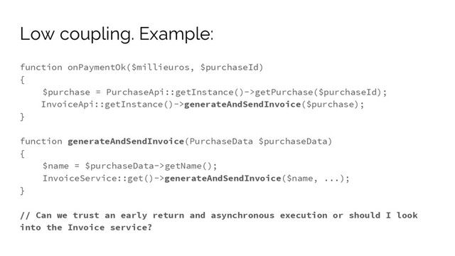 function onPaymentOk($millieuros, $purchaseId)
{
$purchase = PurchaseApi::getInstance()->getPurchase($purchaseId);
InvoiceApi::getInstance()->generateAndSendInvoice($purchase);
}
function generateAndSendInvoice(PurchaseData $purchaseData)
{
$name = $purchaseData->getName();
InvoiceService::get()->generateAndSendInvoice($name, ...);
}
// Can we trust an early return and asynchronous execution or should I look
into the Invoice service?
Low coupling. Example:
