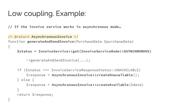 // If the invoice service works in asynchronous mode…
/* @return AsynchronousInvoice */
function generateAndSendInvoice(PurchaseData $purchaseData)
{
$status = InvoiceService::get(InvoiceServiceMode::ASYNCHRONOUS)
->generateAndSendInvoice(...);
if ($status === InvoiceServiceResponseStatus::UNAVAILABLE)
$response = AsynchronousInvoice::createUnavailable();
} else {
$response = AsynchronousInvoice::createAvailable($data)
}
return $response;
}
Low coupling. Example:
