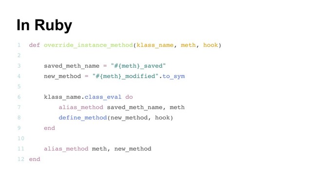 23
def override_instance_method(klass_name, meth, hook)
saved_meth_name = "#{meth}_saved"
new_method = "#{meth}_modified".to_sym
klass_name.class_eval do
alias_method saved_meth_name, meth
define_method(new_method, hook)
end
alias_method meth, new_method
end
1
2
3
4
5
6
7
8
9
10
11
12
In Ruby
