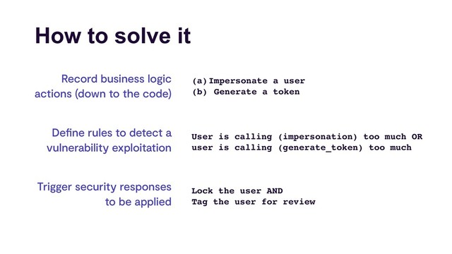How to solve it
Record business logic
actions (down to the code)
Deﬁne rules to detect a
vulnerability exploitation
Trigger security responses
to be applied
(a)Impersonate a user
(b) Generate a token
User is calling (impersonation) too much OR 
user is calling (generate_token) too much
Lock the user AND
Tag the user for review
