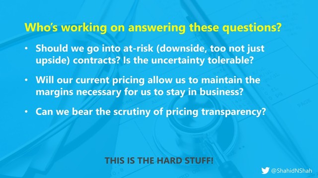 www.netspective.com
© 2017 Netspective. All Rights Reserved.
11
Who’s working on answering these questions?
• Should we go into at-risk (downside, too not just
upside) contracts? Is the uncertainty tolerable?
• Will our current pricing allow us to maintain the
margins necessary for us to stay in business?
• Can we bear the scrutiny of pricing transparency?
THIS IS THE HARD STUFF!
@ShahidNShah
