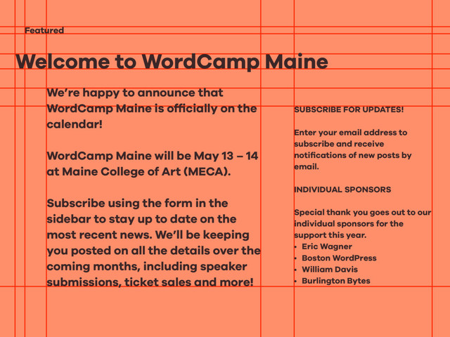 Welcome to WordCamp Maine
Featured
We’re happy to announce that
WordCamp Maine is ofﬁcially on the
calendar!
WordCamp Maine will be May 13 – 14
at Maine College of Art (MECA).
Subscribe using the form in the
sidebar to stay up to date on the
most recent news. We’ll be keeping
you posted on all the details over the
coming months, including speaker
submissions, ticket sales and more!
SUBSCRIBE FOR UPDATES!
Enter your email address to
subscribe and receive
notiﬁcations of new posts by
email.
INDIVIDUAL SPONSORS
Special thank you goes out to our
individual sponsors for the
support this year.
• Eric Wagner
• Boston WordPress
• William Davis
• Burlington Bytes

