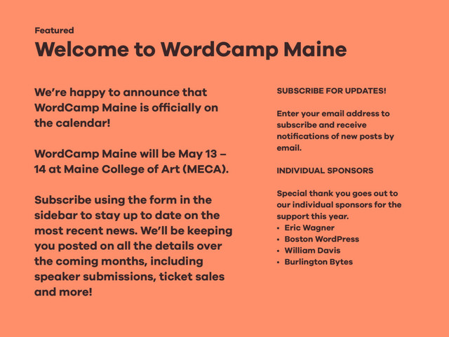 Welcome to WordCamp Maine
Featured
We’re happy to announce that
WordCamp Maine is ofﬁcially on
the calendar!
WordCamp Maine will be May 13 –
14 at Maine College of Art (MECA).
Subscribe using the form in the
sidebar to stay up to date on the
most recent news. We’ll be keeping
you posted on all the details over
the coming months, including
speaker submissions, ticket sales
and more!
SUBSCRIBE FOR UPDATES!
Enter your email address to
subscribe and receive
notiﬁcations of new posts by
email.
INDIVIDUAL SPONSORS
Special thank you goes out to
our individual sponsors for the
support this year.
• Eric Wagner
• Boston WordPress
• William Davis
• Burlington Bytes
