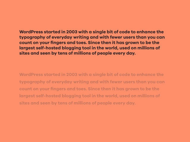 WordPress started in 2003 with a single bit of code to enhance the
typography of everyday writing and with fewer users than you can
count on your ﬁngers and toes. Since then it has grown to be the
largest self-hosted blogging tool in the world, used on millions of
sites and seen by tens of millions of people every day.
WordPress started in 2003 with a single bit of code to enhance the
typography of everyday writing and with fewer users than you can
count on your ﬁngers and toes. Since then it has grown to be the
largest self-hosted blogging tool in the world, used on millions of
sites and seen by tens of millions of people every day.
