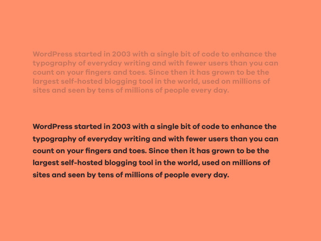WordPress started in 2003 with a single bit of code to enhance the
typography of everyday writing and with fewer users than you can
count on your ﬁngers and toes. Since then it has grown to be the
largest self-hosted blogging tool in the world, used on millions of
sites and seen by tens of millions of people every day.
WordPress started in 2003 with a single bit of code to enhance the
typography of everyday writing and with fewer users than you can
count on your ﬁngers and toes. Since then it has grown to be the
largest self-hosted blogging tool in the world, used on millions of
sites and seen by tens of millions of people every day.
