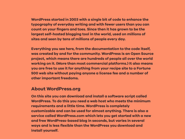 WordPress started in 2003 with a single bit of code to enhance the
typography of everyday writing and with fewer users than you can
count on your ﬁngers and toes. Since then it has grown to be the
largest self-hosted blogging tool in the world, used on millions of
sites and seen by tens of millions of people every day.
Everything you see here, from the documentation to the code itself,
was created by and for the community. WordPress is an Open Source
project, which means there are hundreds of people all over the world
working on it. (More than most commercial platforms.) It also means
you are free to use it for anything from your recipe site to a Fortune
500 web site without paying anyone a license fee and a number of
other important freedoms.
About WordPress.org
On this site you can download and install a software script called
WordPress. To do this you need a web host who meets the minimum
requirements and a little time. WordPress is completely
customizable and can be used for almost anything. There is also a
service called WordPress.com which lets you get started with a new
and free WordPress-based blog in seconds, but varies in several
ways and is less ﬂexible than the WordPress you download and
install yourself.
