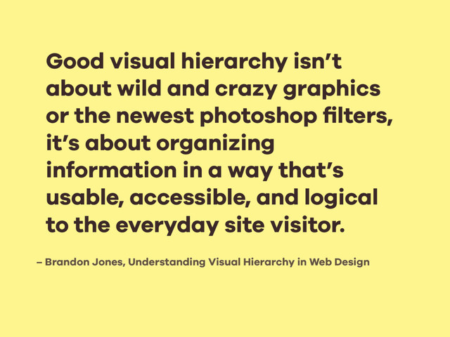 – Brandon Jones, Understanding Visual Hierarchy in Web Design
Good visual hierarchy isn’t
about wild and crazy graphics
or the newest photoshop ﬁlters,
it’s about organizing
information in a way that’s
usable, accessible, and logical
to the everyday site visitor.
