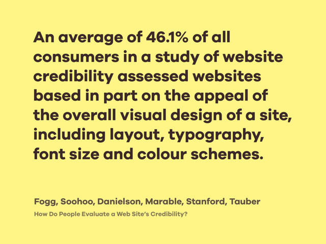 How Do People Evaluate a Web Site’s Credibility?
An average of 46.1% of all
consumers in a study of website
credibility assessed websites
based in part on the appeal of
the overall visual design of a site,
including layout, typography,
font size and colour schemes.
Fogg, Soohoo, Danielson, Marable, Stanford, Tauber
