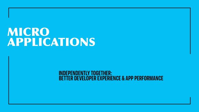 MICRO
APPLICATIONS
INDEPENDENTLY TOGETHER:
BETTER DEVELOPER EXPERIENCE & APP PERFORMANCE
