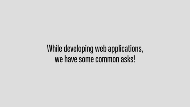 While developing web applications,
we have some common asks!
