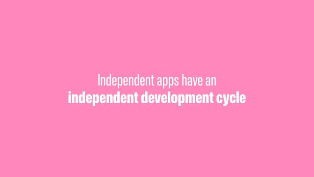 Independent apps have an
independent development cycle
