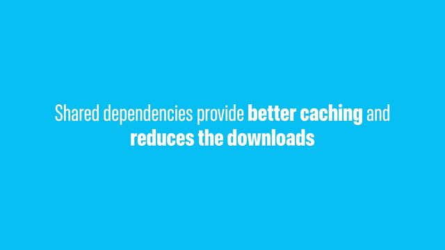 Shared dependencies provide better caching and
reduces the downloads
