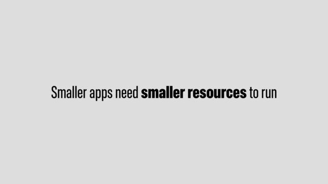 Smaller apps need smaller resources to run
