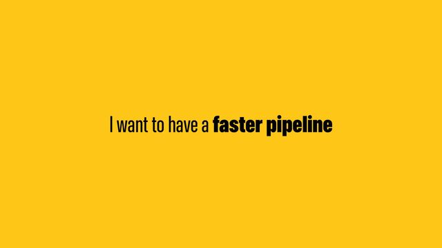 I want to have a faster pipeline
