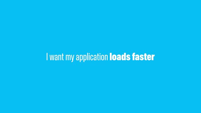 I want my application loads faster
