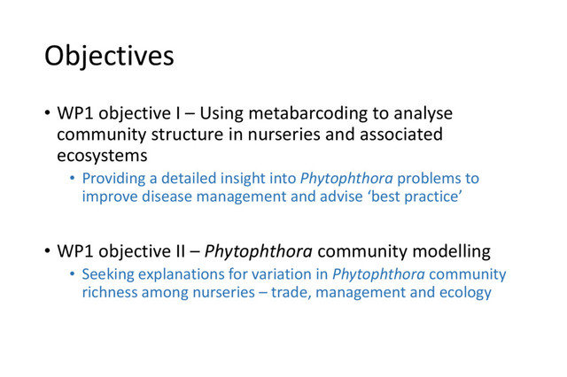Objectives
• WP1 objective I – Using metabarcoding to analyse
community structure in nurseries and associated
ecosystems
• Providing a detailed insight into Phytophthora problems to
improve disease management and advise ‘best practice’
• WP1 objective II – Phytophthora community modelling
• Seeking explanations for variation in Phytophthora community
richness among nurseries – trade, management and ecology
