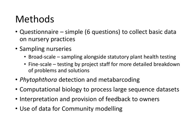 Methods
• Questionnaire – simple (6 questions) to collect basic data
on nursery practices
• Sampling nurseries
• Broad-scale – sampling alongside statutory plant health testing
• Fine-scale – testing by project staff for more detailed breakdown
of problems and solutions
• Phytophthora detection and metabarcoding
• Computational biology to process large sequence datasets
• Interpretation and provision of feedback to owners
• Use of data for Community modelling
