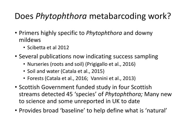 Does Phytophthora metabarcoding work?
• Primers highly specific to Phytophthora and downy
mildews
• Scibetta et al 2012
• Several publications now indicating success sampling
• Nurseries (roots and soil) (Prigigallo et al., 2016)
• Soil and water (Catala et al., 2015)
• Forests (Catala et al., 2016; Vannini et al., 2013)
• Scottish Government funded study in four Scottish
streams detected 45 ‘species’ of Phytophthora; Many new
to science and some unreported in UK to date
• Provides broad ‘baseline’ to help define what is ‘natural’
