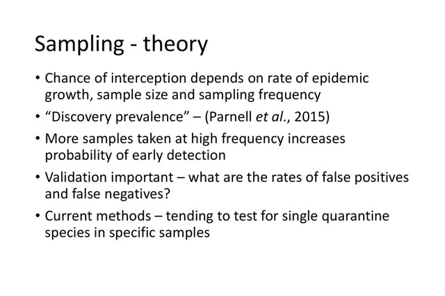 Sampling - theory
• Chance of interception depends on rate of epidemic
growth, sample size and sampling frequency
• “Discovery prevalence” – (Parnell et al., 2015)
• More samples taken at high frequency increases
probability of early detection
• Validation important – what are the rates of false positives
and false negatives?
• Current methods – tending to test for single quarantine
species in specific samples
