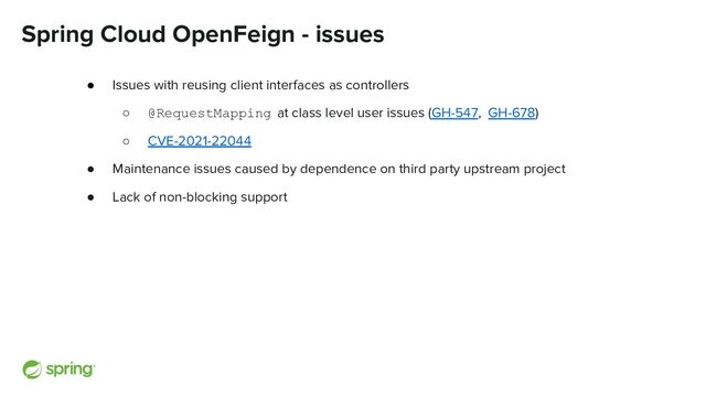 Spring Cloud OpenFeign - issues
● Issues with reusing client interfaces as controllers
○ @RequestMapping at class level user issues (GH-547, GH-678)
○ CVE-2021-22044
● Maintenance issues caused by dependence on third party upstream project
● Lack of non-blocking support
