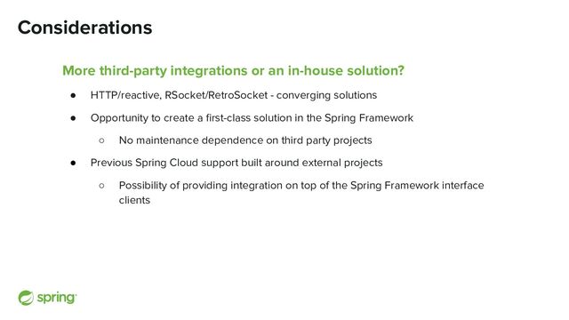 Considerations
More third-party integrations or an in-house solution?
● HTTP/reactive, RSocket/RetroSocket - converging solutions
● Opportunity to create a ﬁrst-class solution in the Spring Framework
○ No maintenance dependence on third party projects
● Previous Spring Cloud support built around external projects
○ Possibility of providing integration on top of the Spring Framework interface
clients
