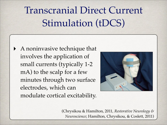 ‣ A noninvasive technique that
involves the application of
small currents (typically 1-2
mA) to the scalp for a few
minutes through two surface
electrodes, which can
modulate cortical excitability.
(Chrysikou & Hamilton, 2011, Restorative Neurology &
Neuroscience; Hamilton, Chrysikou, & Coslett, 2011)
Transcranial Direct Current
Stimulation (tDCS)
