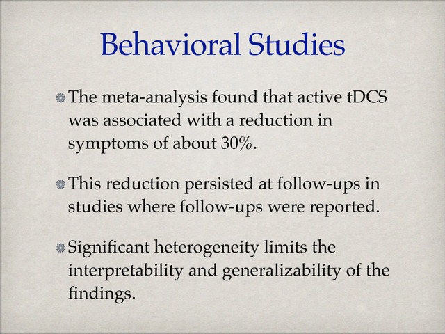 Behavioral Studies
The meta-analysis found that active tDCS
was associated with a reduction in
symptoms of about 30%.!
This reduction persisted at follow-ups in
studies where follow-ups were reported.!
Signiﬁcant heterogeneity limits the
interpretability and generalizability of the
ﬁndings.

